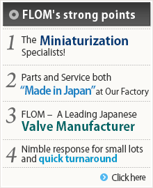 ◎ FLOM's strong points 1. The Miniaturization Specialists!2. Parts and Service both “Made in Japan” at Our Factory3. FLOM ?  A Leading Japanese Valve Manufacturer4. Nimble response for small lots and quick turnaround