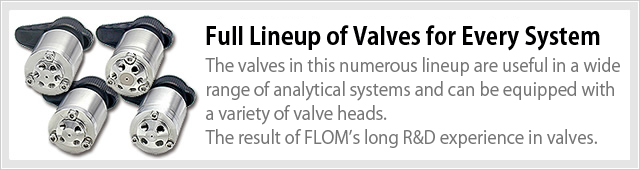 Full Lineup of Valves for Every System  The valves in this numerous lineup are useful in a wide range of analytical systems and can be equipped with a variety of valve heads. The result of FLOM’s long R&D experience in valves.
