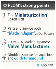 フロムの強み 1.小型化のスペシャリスト！既存製品にぴったり収納できます。2.部品もサービスもメイド・イン・ジャパン 3.日本トップクラスのバルブ生産数 4.小ロット・短納期に柔軟対応 詳しくはこちら